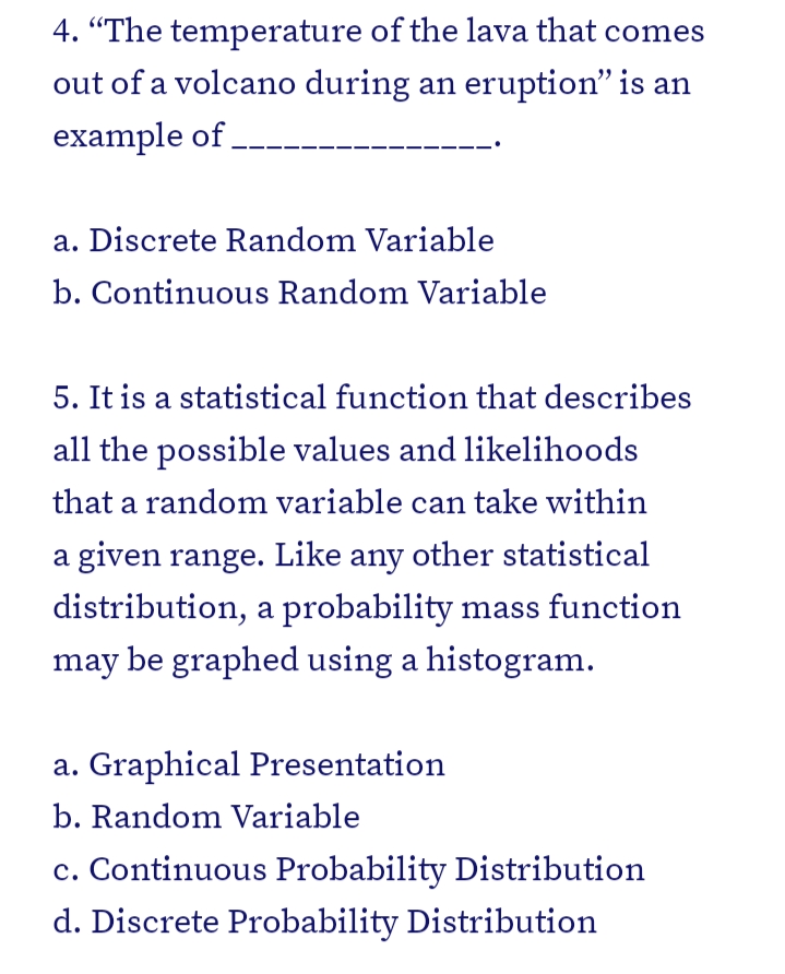 4. "The temperature of the lava that comes
out of a volcano during an eruption" is an
example of.
a. Discrete Random Variable
b. Continuous Random Variable
5. It is a statistical function that describes
all the possible values and likelihoods
that a random variable can take within
a given range. Like any other statistical
distribution, a probability mass function
may be graphed using a histogram.
a. Graphical Presentation
b. Random Variable
c. Continuous Probability Distribution
d. Discrete Probability Distribution
