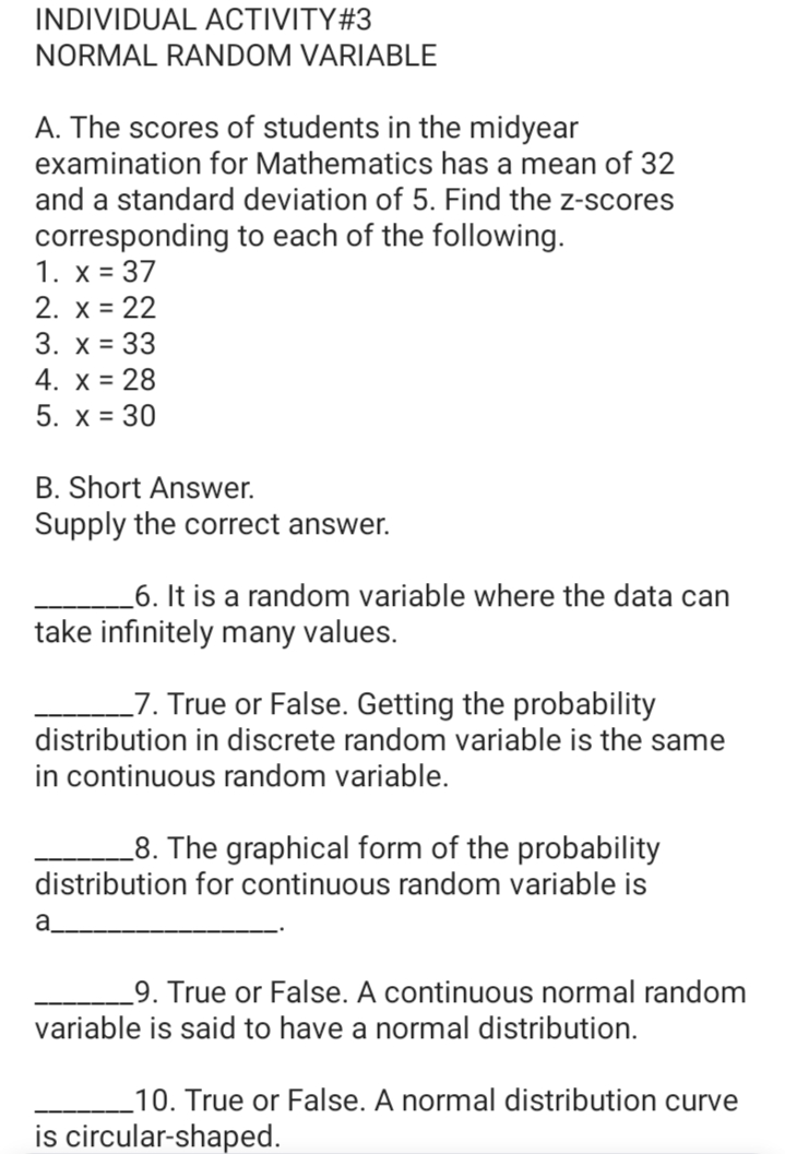 INDIVIDUAL ACTIVITY#3
NORMAL RANDOM VARIABLE
A. The scores of students in the midyear
examination for Mathematics has a mean of 32
and a standard deviation of 5. Find the z-scores
corresponding to each of the following.
1. х%3D 37
2. x = 22
3. x = 33
4. x = 28
5. x = 30
B. Short Answer.
Supply the correct answer.
_6. It is a random variable where the data can
take infinitely many values.
_7. True or False. Getting the probability
distribution in discrete random variable is the same
in continuous random variable.
_8. The graphical form of the probability
distribution for continuous random variable is
a
_9. True or False. A continuous normal random
variable is said to have a normal distribution.
_10. True or False. A normal distribution curve
is circular-shaped.
