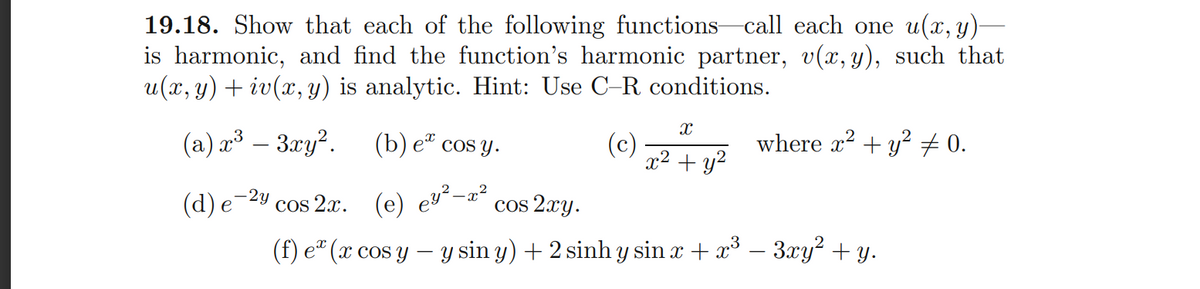 19.18. Show that each of the following functions call each one u(x, y)-
is harmonic, and find the function's harmonic partner, v(x, y), such that
u(x, y) + iv(x, y) is analytic. Hint: Use C-R conditions.
(a) a³ – 3ry?.
(b) е" cos y.
(c)
x2 + y?
where x2 + y? 0.
-2y
(d) е
cos 2x. (e) ey²-x²
cos 2xy.
(f) e" (x cos y – y sin y) + 2 sinh y sin x + x° – 3xy² + y.
