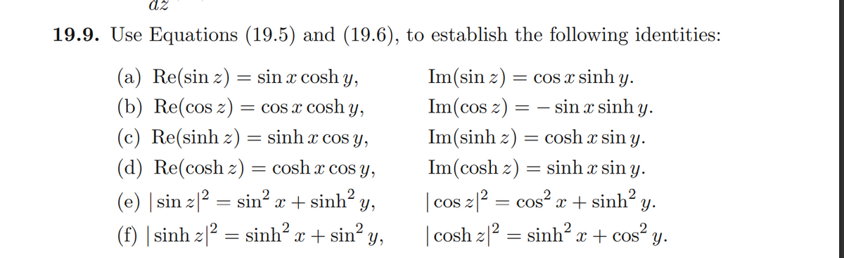 dz
19.9. Use Equations (19.5) and (19.6), to establish the following identities:
Im(sin z)
(a) Re(sin z) = sin x cosh y,
(b) Re(cos z) :
= COs x sinh y.
COS Z
= COS x Cosh y,
Im(cos z)
- sin x sinh
Y.
(c) Re(sinh z) = sinh x cos y,
Im(sinh z) = cosh x sin y.
(d) Re(cosh z) = cosh x cos y,
Im(cosh z) = sinh x sin y.
(e) | sin z|2 = sin? x + sinh? y,
(f) | sinh z|² = sinh x + sin? y,
| cos z|2
= cos“ x + sinh² y.
cos?
| cosh z|2 = sinh² x + cos² y.
