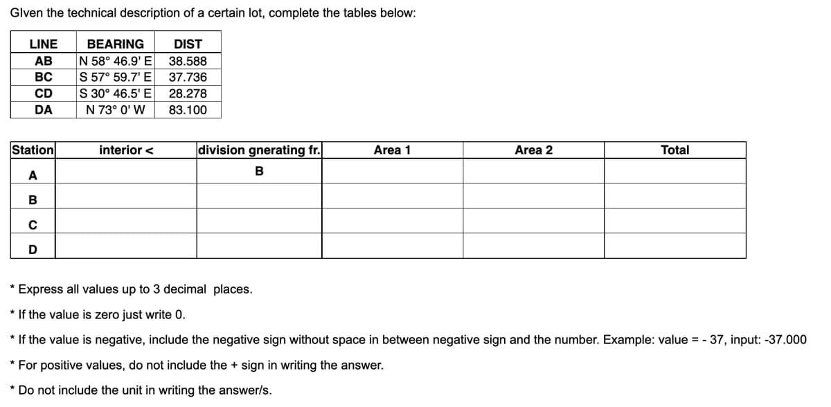 Glven the technical description of a certain lot, complete the tables below:
DIST
38.588
37.736
28.278
83.100
LINE
AB
BC
CD
DA
Station
A
B
C
D
BEARING
N 58° 46.9' E
S 57° 59.7¹ E
S 30° 46.5' E
N 73° 0' W
interior <
division gnerating fr.
B
Area 1
Area 2
Total
* Express all values up to 3 decimal places.
* If the value is zero just write 0.
* If the value is negative, include the negative sign without space in between negative sign and the number. Example: value = -37, input: -37.000
* For positive values, do not include the + sign in writing the answer.
* Do not include the unit in writing the answer/s.