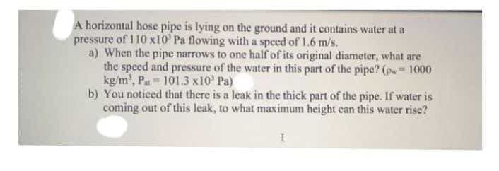 A horizontal hose pipe is lying on the ground and it contains water at a
pressure of 110 x10 Pa flowing with a speed of 1.6 m/s.
a) When the pipe narrows to one half of its original diameter, what are
the speed and pressure of the water in this part of the pipe? (p= 1000
kg/m³, Pa 101.3 x10' Pa)
2
b) You noticed that there is a leak in the thick part of the pipe. If water is
coming out of this leak, to what maximum height can this water rise?
I