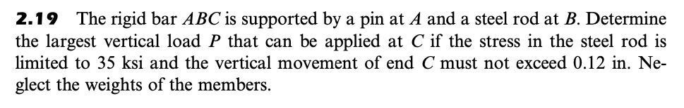 2.19 The rigid bar ABC is supported by a pin at A and a steel rod at B. Determine
the largest vertical load P that can be applied at C if the stress in the steel rod is
limited to 35 ksi and the vertical movement of end C must not exceed 0.12 in. Ne-
glect the weights of the members.