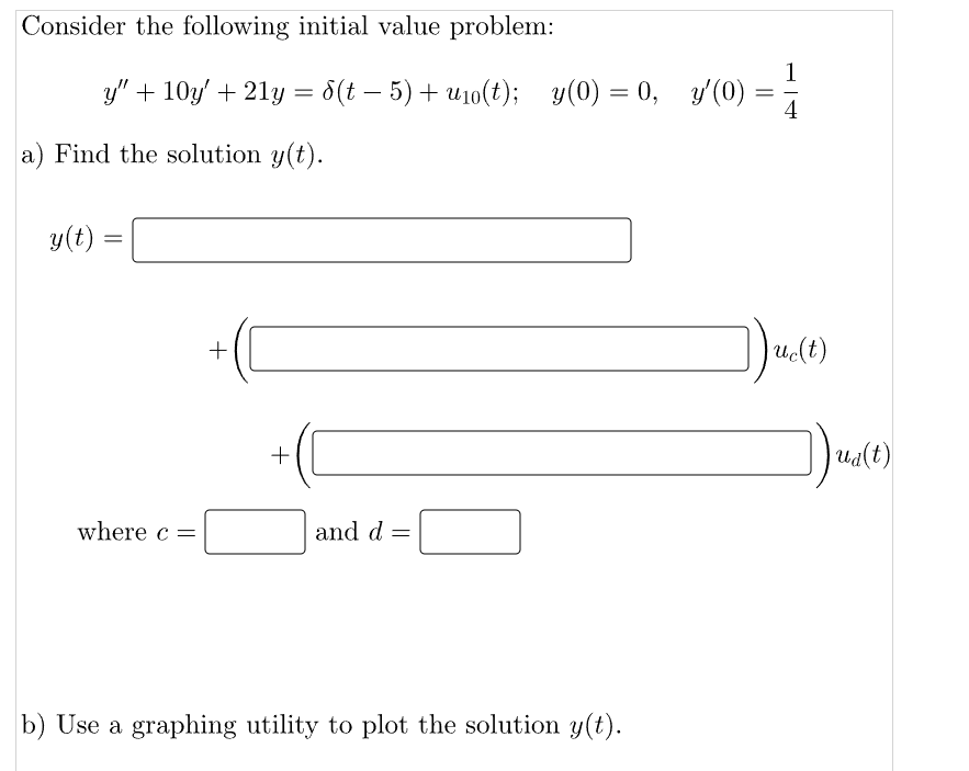 Consider the following initial value problem:
y" + 10y' + 21y = 8(t− 5) + u₁0(t); _y(0) = 0,
y(0) =
a) Find the solution y(t).
y(t)
=
where c =
+
and d =
b) Use a graphing utility to plot the solution y(t).
0, y'(0) :
=
1
4
uc(t)
])ua(t)