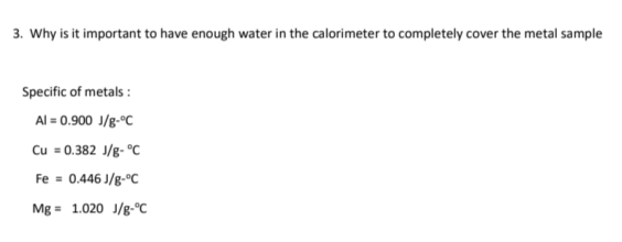 3. Why is it important to have enough water in the calorimeter to completely cover the metal sample
Specific of metals:
Al = 0.900 J/g °C
Cu = 0.382 J/g-°C
Fe = 0.446 J/g-°C
Mg = 1.020 J/g °C