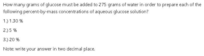 How many grams of glucose must be added to 275 grams of water in order to prepare each of the
percent-by-mass concentrations of aqueous glucose solution?
following
1.) 1.30%
2.) 5 %
3.) 20 %
Note: write your answer in two decimal place.