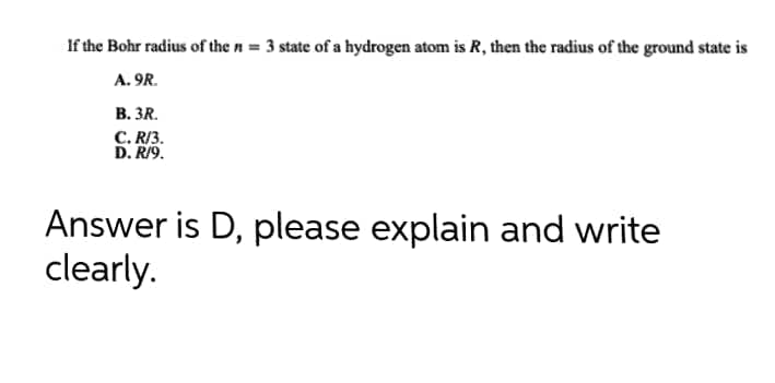 If the Bohr radius of the n = 3 state of a hydrogen atom is R, then the radius of the ground state is
A. 9R.
B. 3R.
C.R/3.
D. R/9.
Answer is D, please explain and write
clearly.