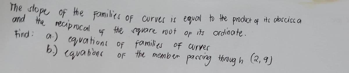 The slope of the Families of curves is equal to the product of its absciss a
and the reciprocal
its ordinate.
the square root
OF
of
Find: a.) equations of families of curves
b.) equations
of the member passing through (2,9)