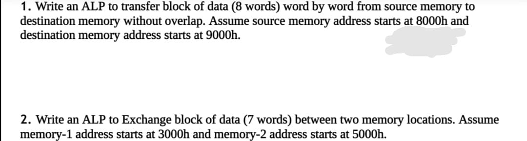 1. Write an ALP to transfer block of data (8 words) word by word from source memory to
destination memory without overlap. Assume source memory address starts at 8000h and
destination memory address starts at 9000h.
2. Write an ALP to Exchange block of data (7 words) between two memory locations. Assume
memory-1 address starts at 3000h and memory-2 address starts at 5000h.
