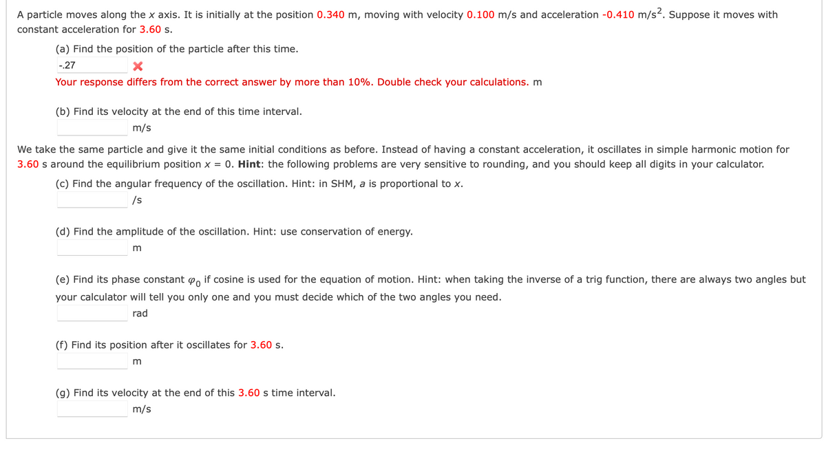 A particle moves along the x axis. It is initially at the position 0.340 m, moving with velocity 0.100 m/s and acceleration -0.410 m/s. Suppose it moves with
constant acceleration for 3.60 s.
(a) Find the position of the particle after this time.
-.27
Your response differs from the correct answer by more than 10%. Double check your calculations. m
(b) Find its velocity at the end of this time interval.
m/s
We take the same particle and give it the same initial conditions as before. Instead of having a constant acceleration, it oscillates in simple harmonic motion for
3.60 s around the equilibrium position x = 0. Hint: the following problems are very sensitive to rounding, and you should keep all digits in your calculator.
(c) Find the angular frequency of the oscillation. Hint: in SHM, a is proportional to x.
/s
(d) Find the amplitude of the oscillation. Hint: use conservation of energy.
m
(e) Find its phase constant Po if cosine is used for the equation of motion. Hint: when taking the inverse of a trig function, there are always two angles but
your calculator will tell you only one and you must decide which of the two angles you need.
rad
(f) Find its position after it oscillates for 3.60 s.
(g) Find its velocity at the end of this 3.60 s time interval.
m/s
