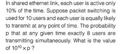 In shared ethernet link, each user is active only
10% of the time. Suppose packet switching is
used for 10 users and each user is equally likely
to transmit at any point of time. The probability
p that at any given time exactly 8 users are
transmitting simultaneously. What is the value
of 1010 xp?
