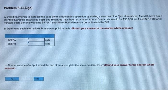Problem 5-4 (Algo)
A small firm Intends to increase the capacity of a bottleneck operation by adding a new machine. Tvo alternatives, A and B, have been
identified, and the associated costs and revenues have been estimated. Annual fixed costs would be $36,000 for A and $31,000 for B;
variable costs per unit would be $7 for A and $11 for B; and revenue per unit would be $17
a. Determine each alternative's break-even point in units. (Round your answer to the nearest whole amount.)
ОВЕРА
units
OBEP.B
units
b. At what volume of output would the two alternatives yield the some profit (or loss)? (Round your answer to the nearest whole
amount.)
units
