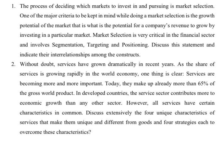 1. The process of deciding which markets to invest in and pursuing is market selection.
One of the major criteria to be kept in mind while doing a market selection is the growth
potential of the market that is what is the potential for a company's revenue to grow by
investing in a particular market. Market Selection is very critical in the financial sector
and involves Segmentation, Targeting and Positioning. Discuss this statement and
indicate their interrelationships among the constructs.
2. Without doubt, services have grown dramatically in recent years. As the share of
services is growing rapidly in the world economy, one thing is clear: Services are
becoming more and more important. Today, they make up already more than 65% of
the gross world product. In developed countries, the service sector contributes more to
economic growth than any other sector. However, all services have certain
characteristics in common. Discuss extensively the four unique characteristics of
services that make them unique and different from goods and four strategies each to
overcome these characteristics?