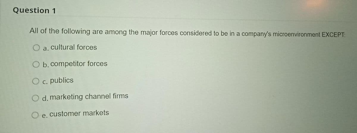 Question 1
All of the following are among the major forces considered to be in a company's microenvironment EXCEPT:
O a. cultural forces
O b.competitor forces
O c. publics
С.
O d. marketing channel firms
O e. customer markets
е.
