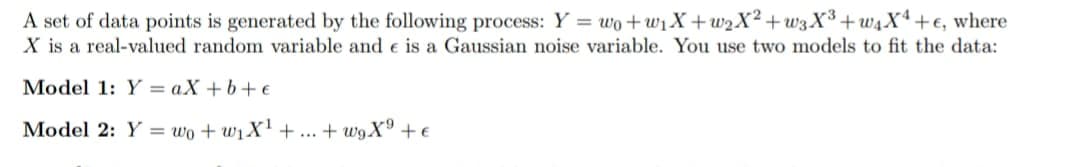 A set of data points is generated by the following process: Y = wo+w₁X+w₂X² +w3X³+w4X4+e, where
X is a real-valued random variable and e is a Gaussian noise variable. You use two models to fit the data:
Model 1: Y=aX+b+e
Model 2: Y = wo+w₁X¹ +...+w9X⁹ + €