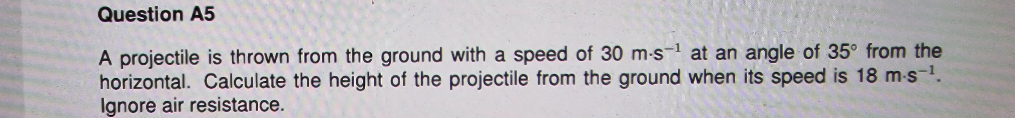 Question A5
A projectile is thrown from the ground with a speed of 30 m-s¹ at an angle of 35° from the
horizontal. Calculate the height of the projectile from the ground when its speed is 18 m-s-¹.
Ignore air resistance.