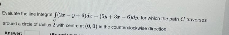 Evaluate the line integral f(2x-y+6)dx + (5y + 3x-6)dy, for which the path C traverses
around a circle of radius 2 with centre at (0, 0) in the counterclockwise direction.
Answer:
(Round