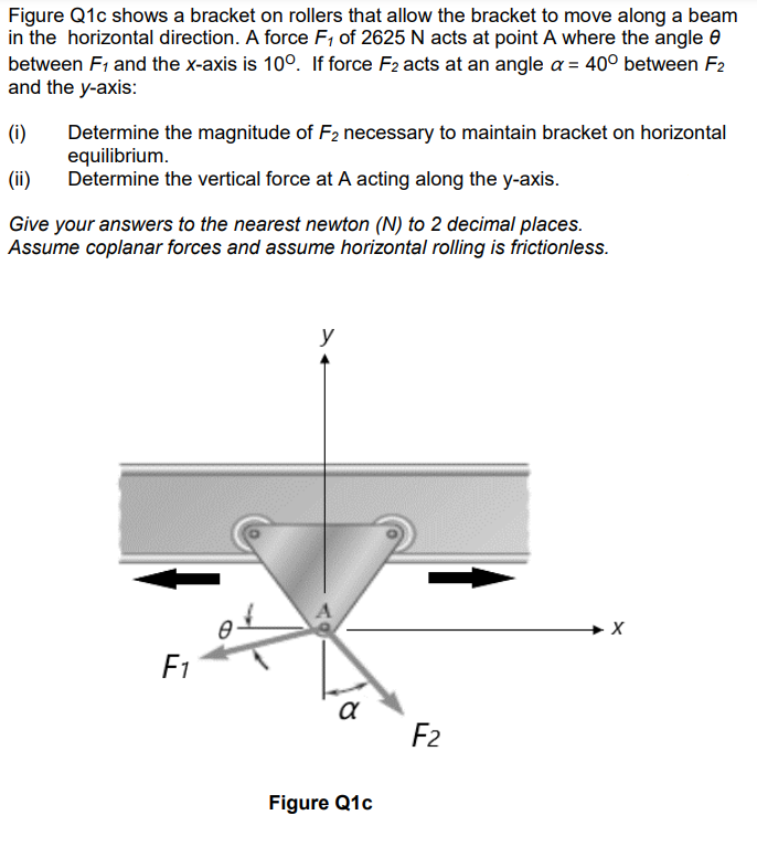 Figure Q1c shows a bracket on rollers that allow the bracket to move along a beam
in the horizontal direction. A force F₁ of 2625 N acts at point A where the angle
between F₁ and the x-axis is 100. If force F2 acts at an angle a = 40° between F2
and the y-axis:
(1)
(ii)
Give your answers to the nearest newton (N) to 2 decimal places.
Assume coplanar forces and assume horizontal rolling is frictionless.
Determine the magnitude of F2 necessary to maintain bracket on horizontal
equilibrium.
Determine the vertical force at A acting along the y-axis.
F1
0
y
α
Figure Q1c
F2
X