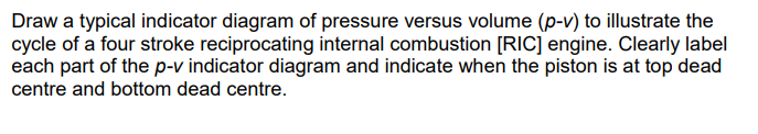Draw a typical indicator diagram of pressure versus volume (p-v) to illustrate the
cycle of a four stroke reciprocating internal combustion [RIC] engine. Clearly label
each part of the p-v indicator diagram and indicate when the piston is at top dead
centre and bottom dead centre.