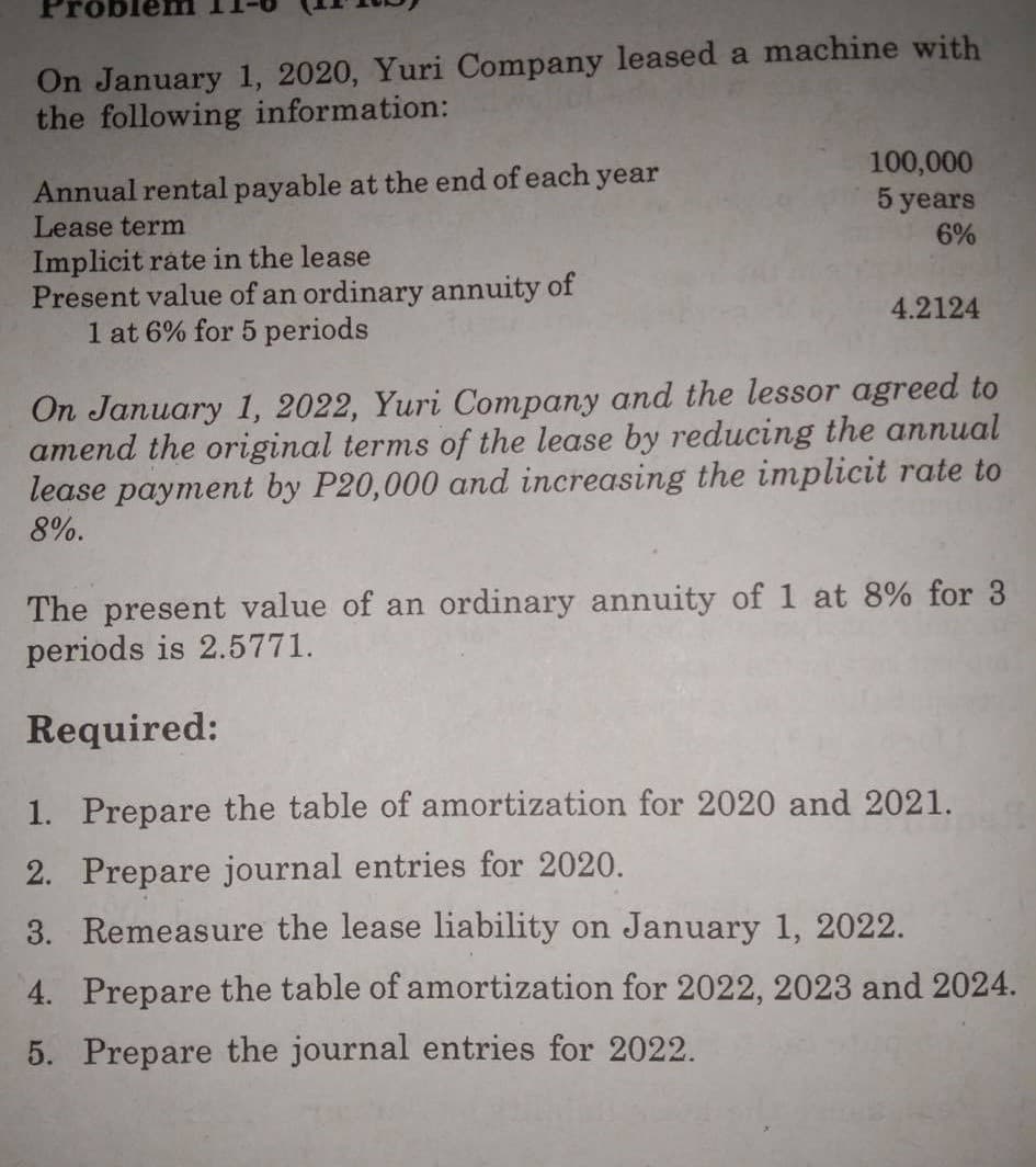 On January 1, 2020, Yuri Company leased a machine with
the following information:
Annual rental payable at the end of each year
Lease term
100,000
5 years
6%
Implicit rate in the lease
Present value of an ordinary annuity of
1 at 6% for 5 periods
4.2124
On January 1, 2022, Yuri Company and the lessor agreed to
amend the original terms of the lease by reducing the annual
lease payment by P20,000 and increasing the implicit rate to
8%.
The present value of an ordinary annuity of 1 at 8% for 3
periods is 2.5771.
Required:
1. Prepare the table of amortization for 2020 and 2021.
2. Prepare journal entries for 2020.
3. Remeasure the lease liability on January 1, 2022.
4. Prepare the table of amortization for 2022, 2023 and 2024.
5. Prepare the journal entries for 2022.
