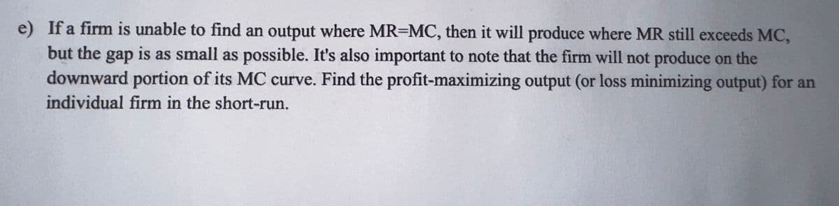 e) If a firm is unable to find an output where MR-MC, then it will produce where MR still exceeds MC,
but the gap is as small as possible. It's also important to note that the firm will not produce on the
downward portion of its MC curve. Find the profit-maximizing output (or loss minimizing output) for an
individual firm in the short-run.