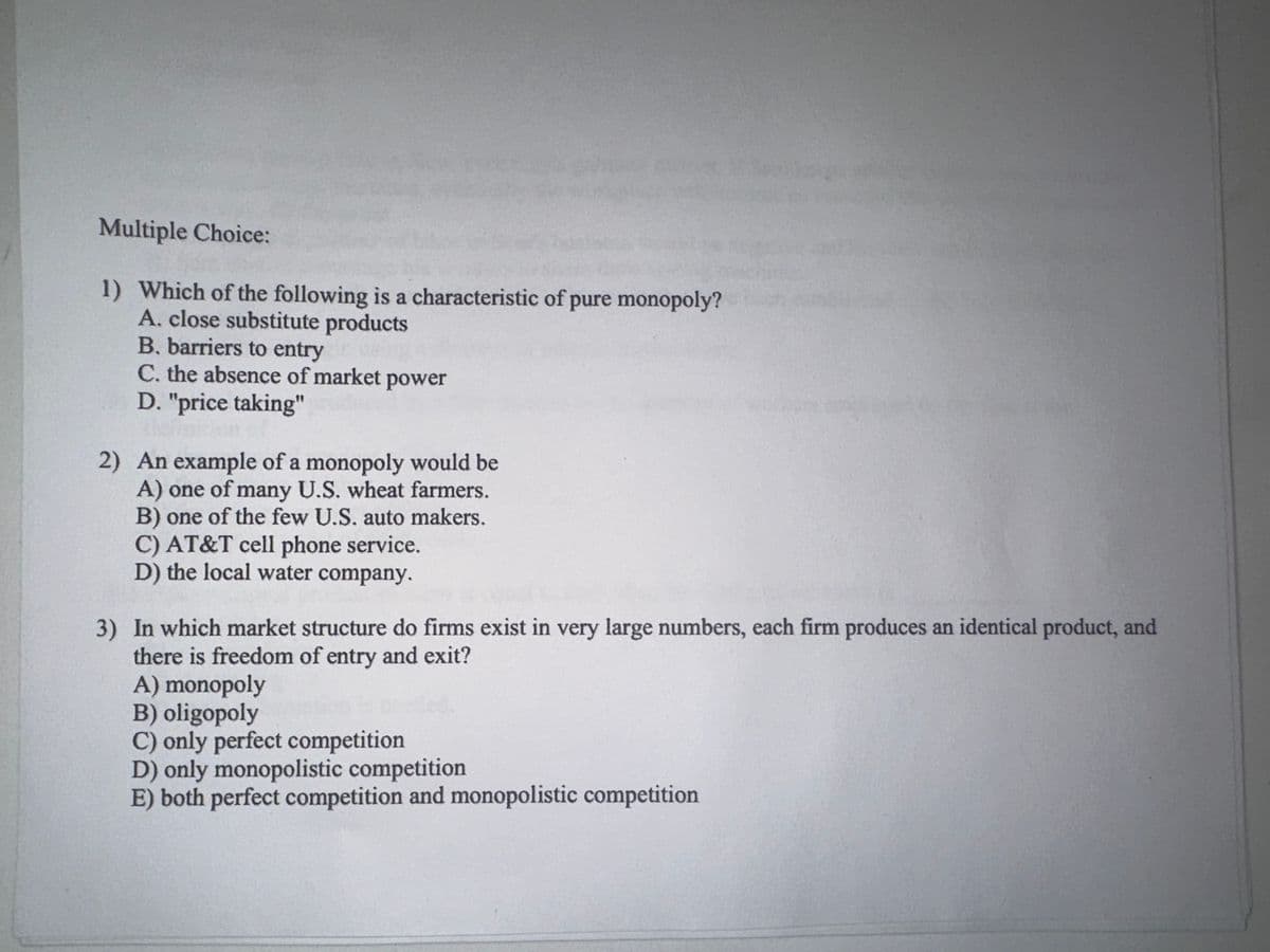 Multiple Choice:
1) Which of the following is a characteristic of pure monopoly?
A. close substitute products
B. barriers to entry
C. the absence of market power
D. "price taking"
2) An example of a monopoly would be
A) one of many U.S. wheat farmers.
B) one of the few U.S. auto makers.
C) AT&T cell phone service.
D) the local water company.
3) In which market structure do firms exist in very large numbers, each firm produces an identical product, and
there is freedom of entry and exit?
A) monopoly
B) oligopoly
C) only perfect competition
D) only monopolistic competition
E) both perfect competition and monopolistic competition