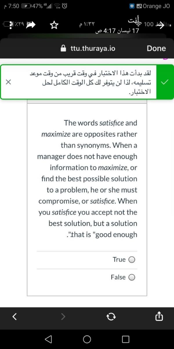 e 7:50 O147% “®.ll|a O
W Orange JO
نت
1:۳۲م
100 JA
17 نيسان 4:17 ص
ttu.thuraya.io
Done
لقد بدأت هذا الاختبار في وقت قريب من وقت موعد
تسليمه، لذا لن يتوفر لك كل الوقت الكامل لحل
الاختبار.
The words satisfice and
maximize are opposites rather
than synonyms. When a
manager does not have enough
information to maximize, or
find the best possible solution
to a problem, he or she must
compromise, or satisfice. When
you satisfice you accept not the
best solution, but a solution
."that is "good enough
True
False
