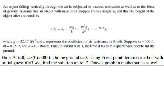 An object falling vertically through the air is subjected to viscous resistance as well as to the force
of gravity. Assume that an object with mass m is dropped from a height so and that the height of the
object after t seconds is
mg
s(1) = 8o
+
where g = 32.17 fus? and k represents the coefficient of air resistance in Ib-s/ft. Suppose so = 300 ft,
m = 0.25 lb, and k = 0.1 lb-s/ft. Find, to within 0.01 s, the time it takes this quarter-pounder to hit the
ground.
Hint: At t=0, s=s(0)=300ft. On the ground s=0. Using Fixed point iteration method with
initial guess t0=3 sec, find the solution up to t7. Draw a graph in mathematica as well.
