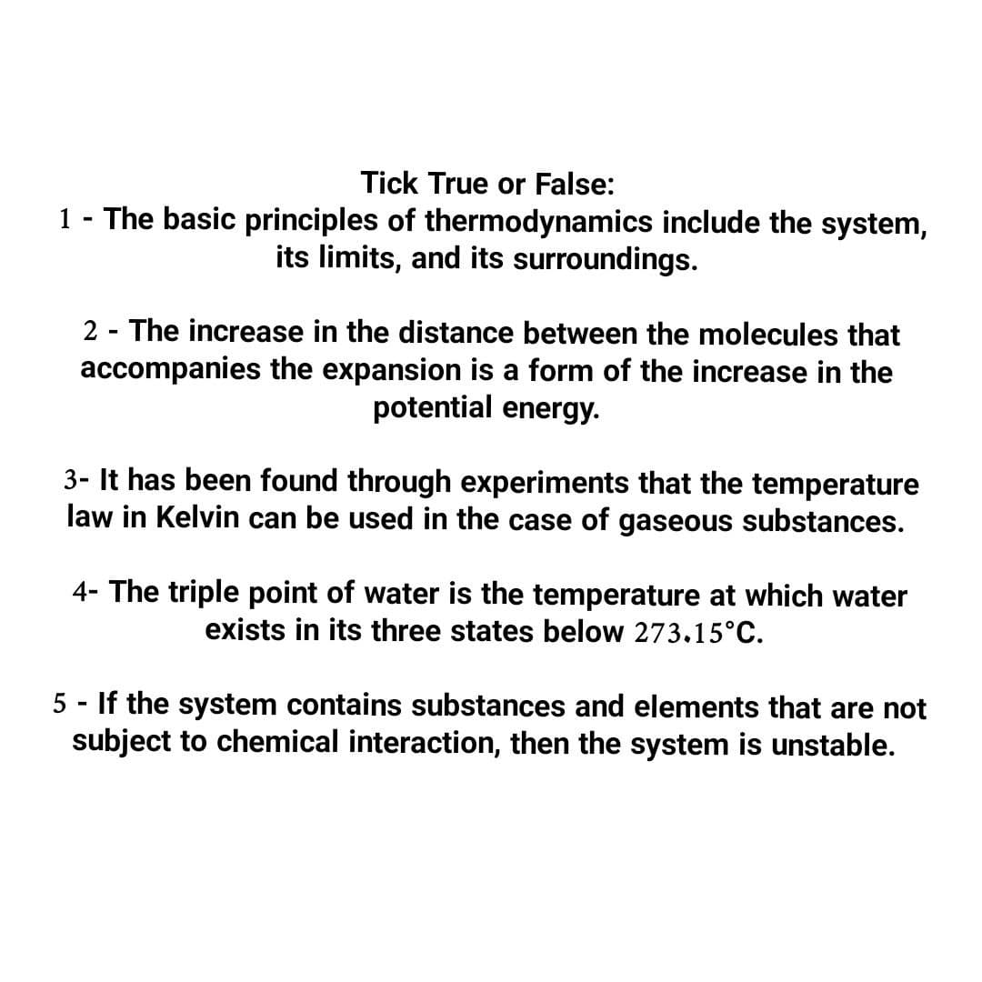 Tick True or False:
1 - The basic principles of thermodynamics include the system,
its limits, and its surroundings.
2 - The increase in the distance between the molecules that
accompanies the expansion is a form of the increase in the
potential energy.
3- It has been found through experiments that the temperature
law in Kelvin can be used in the case of gaseous substances.
4- The triple point of water is the temperature at which water
exists in its three states below 273.15°C.
5 - If the system contains substances and elements that are not
subject to chemical interaction, then the system is unstable.
