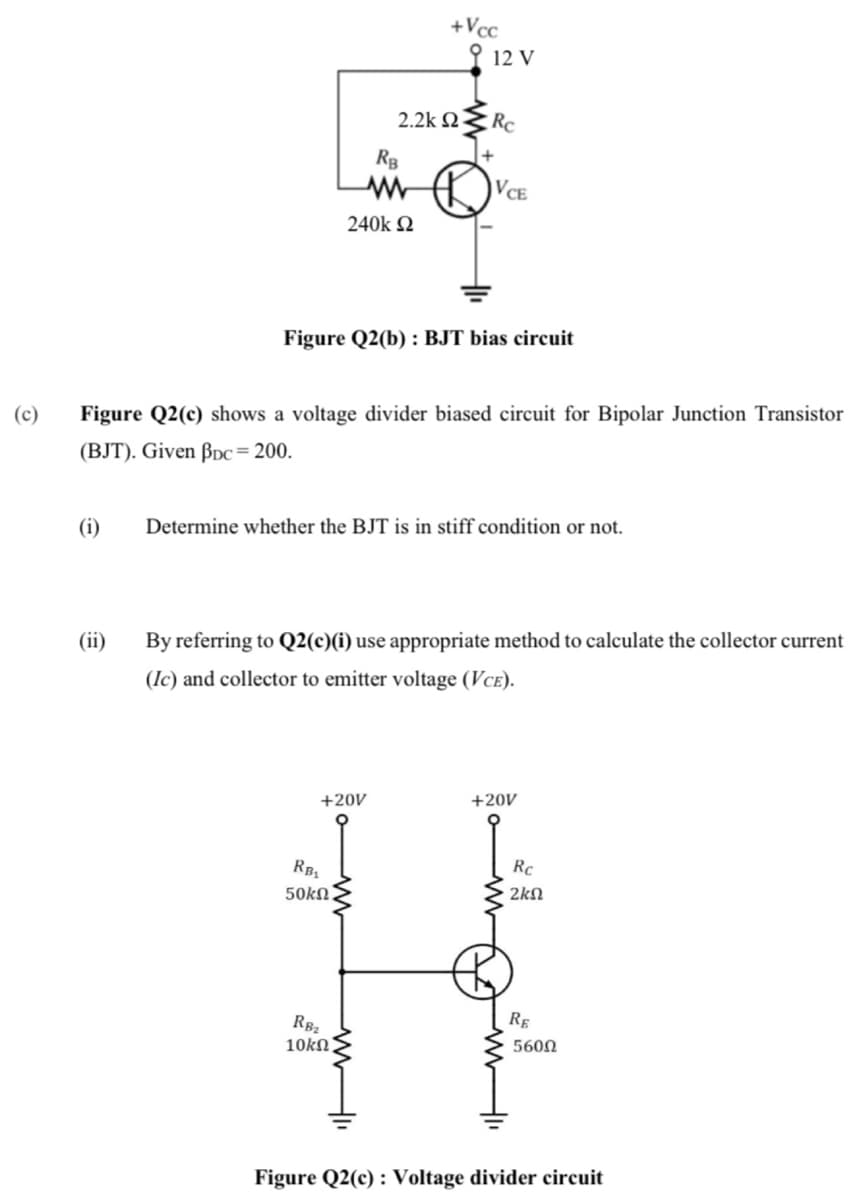 +Vcc
오 12 V
2.2k 2.
Rc
RB
VCE
240k Q
Figure Q2(b) : BJT bias circuit
(c)
Figure Q2(c) shows a voltage divider biased circuit for Bipolar Junction Transistor
(BJT). Given ßDc= 200.
(i)
Determine whether the BJT is in stiff condition or not.
(ii)
By referring to Q2(c)(i) use appropriate method to calculate the collector current
(Ic) and collector to emitter voltage (VcE).
+20V
+20V
RB
50kn.
Rc
2kN
RE
RB2
10kN.
5600
Figure Q2(c) : Voltage divider circuit
