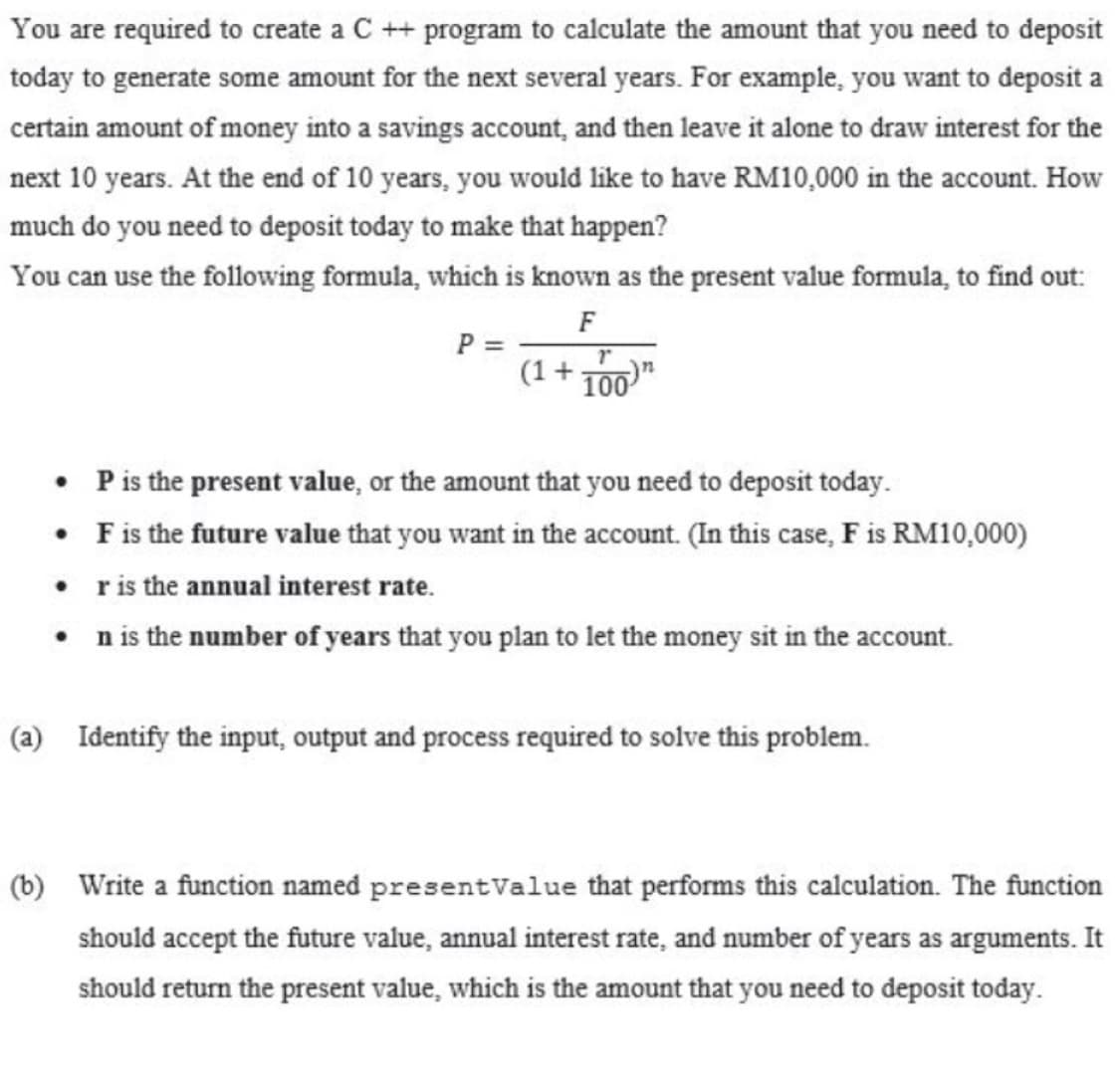 You are required to create a C ++ program to calculate the amount that you need to deposit
today to generate some amount for the next several years. For example, you want to deposit a
certain amount of money into a savings account, and then leave it alone to draw interest for the
next 10 years. At the end of 10 years, you would like to have RM10,000 in the account. How
much do you need to deposit today to make that happen?
You can use the following formula, which is known as the present value formula, to find out:
F
P =
(1+ 100
• Pis the present value, or the amount that you need to deposit today.
• Fis the future value that you want in the account. (In this case, F is RM10,000)
• ris the annual interest rate.
• nis the number of years that you plan to let the money sit in the account.
(a) Identify the input, output and process required to solve this problem.
(b) Write a function named presentValue that performs this calculation. The function
should accept the future value, annual interest rate, and number of years as arguments. It
should return the present value, which is the amount that you need to deposit today.
