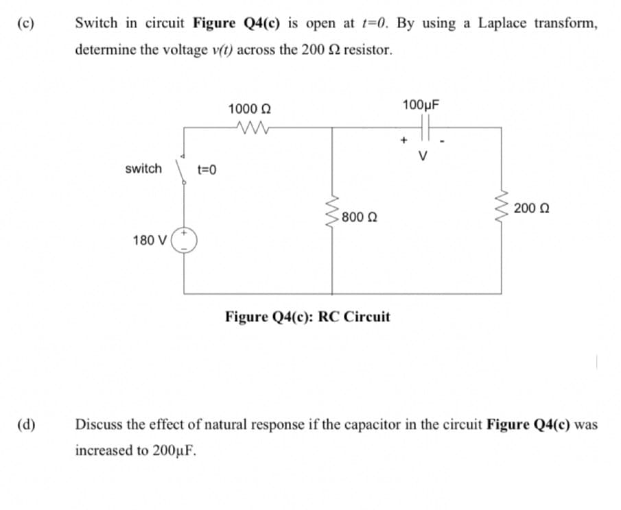 (c)
Switch in circuit Figure Q4(c) is open at t=0. By using a Laplace transform,
determine the voltage v(t) across the 200 resistor.
1000 2
100µF
V
switch
t=0
200 O
800 0
180 V
Figure Q4(c): RC Circuit
(d)
Discuss the effect of natural response if the capacitor in the circuit Figure Q4(c) was
increased to 200µF.
