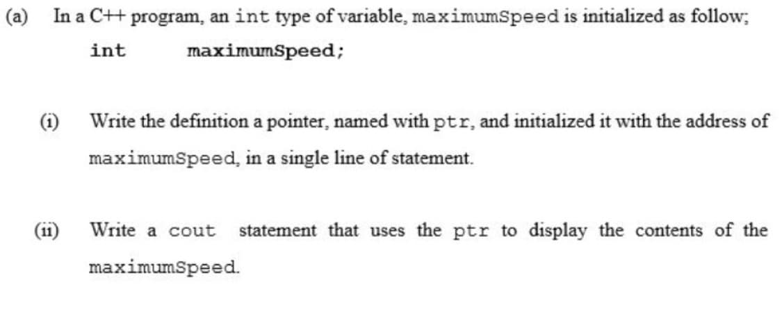 (a) In a C++ program, an int type of variable, maximumSpeed is initialized as follow;
int
maximumSpeed;
(i) Write the definition a pointer, named with ptr, and initialized it with the address of
maximumspeed, in a single line of statement.
(ii)
Write a cout statement that uses the ptr to display the contents of the
maximumSpeed.
