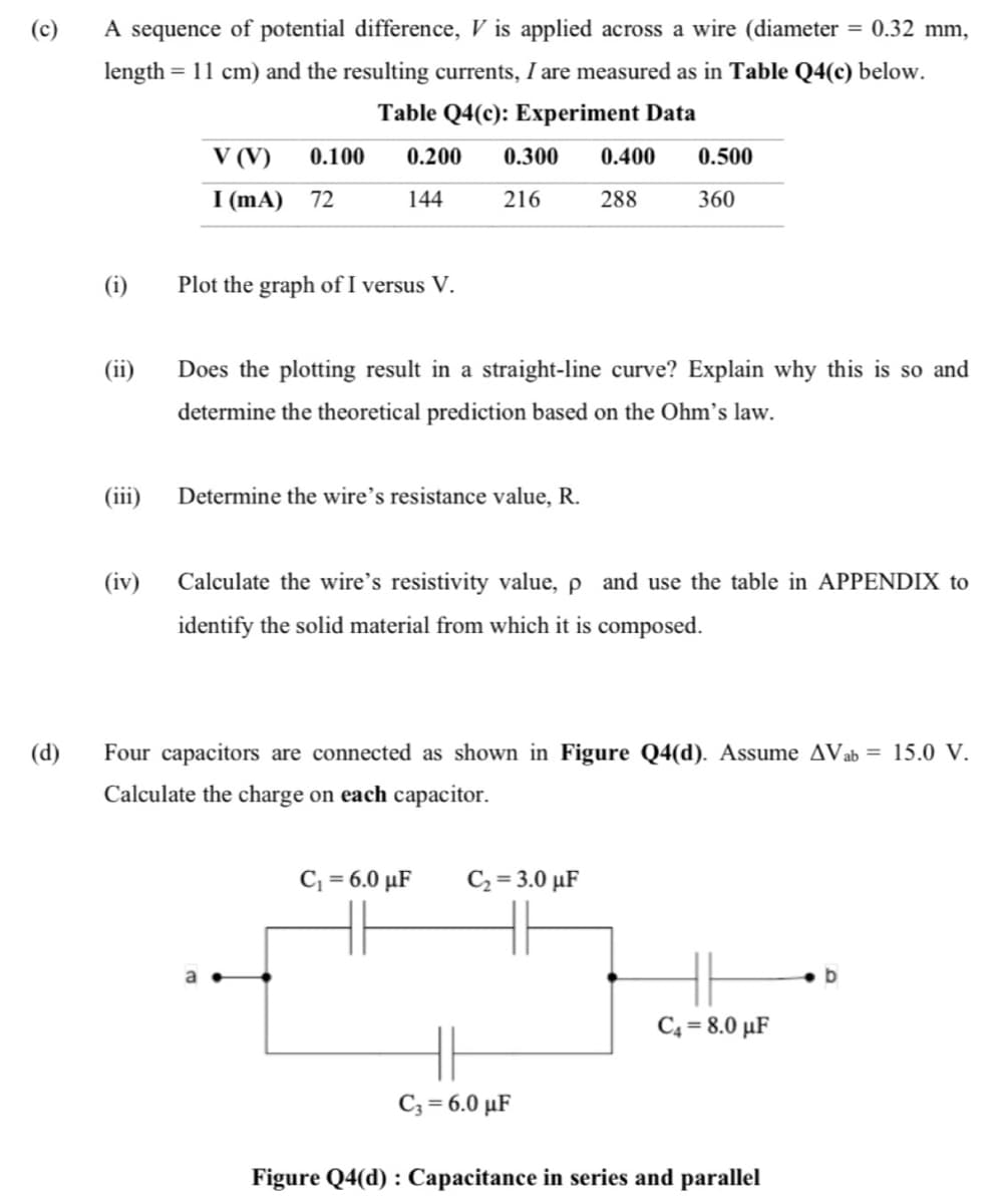 (c)
A sequence of potential difference, V is applied across a wire (diameter = 0.32 mm,
length = 11 cm) and the resulting currents, I are measured as in Table Q4(c) below.
Table Q4(c): Experiment Data
V (V)
0.100
0.200
0.300
0.400
0.500
I (mA) 72
144
216
288
360
(i)
Plot the graph of I versus V.
(ii)
Does the plotting result in a straight-line curve? Explain why this is so and
determine the theoretical prediction based on the Ohm's law.
(iii)
Determine the wire's resistance value, R.
(iv) Calculate the wire's resistivity value, p and use the table in APPENDIX to
identify the solid material from which it is composed.
(d)
Four capacitors are connected as shown in Figure Q4(d). Assume AVab = 15.0 V.
Calculate the charge on each capacitor.
C, = 6.0 µF
C2 = 3.0 µF
b
C4 = 8.0 µF
C3 = 6.0 µF
Figure Q4(d) : Capacitance in series and parallel
