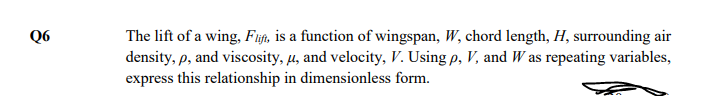 The lift of a wing, Fijft, is a function of wingspan, W, chord length, H, surrounding air
density, p, and viscosity, µ, and velocity, V. Using p, V, and W as repeating variables,
express this relationship in dimensionless form.
Q6
