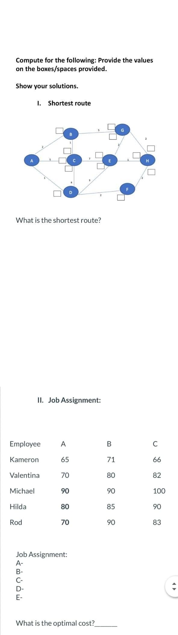 Compute for the following: Provide the values
on the boxes/spaces provided.
Show your solutions.
What is the shortest route?
Employee A
Kameron
65
Michael
Hilda
Valentina
Rod
سخن ہے
I. Shortest route
A-
B-
C-
E-
B
II. Job Assignment:
Job Assignment:
D
70
90
80
70
What is the optimal cost?_
B
71
80
90
85
90
0
C
66
82
100
90
83