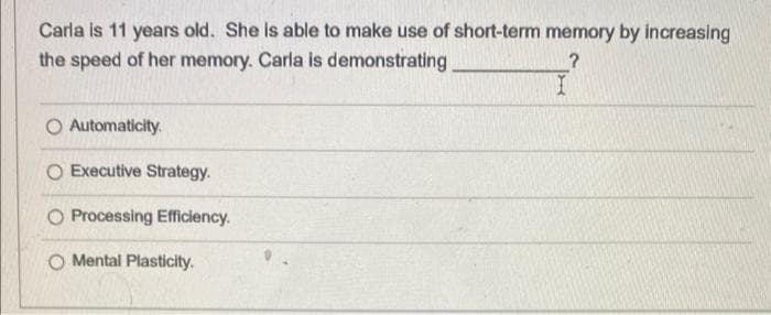 Carla is 11 years old. She is able to make use of short-term memory by increasing
the speed of her memory. Carla is demonstrating
?
Automaticity.
Executive Strategy.
Processing Efficiency.
Mental Plasticity.
I