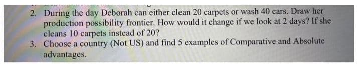 2. During the day Deborah can either clean 20 carpets or wash 40 cars. Draw her
production possibility frontier. How would it change if we look at 2 days? If she
cleans 10 carpets instead of 20?
3. Choose a country (Not US) and find 5 examples of Comparative and Absolute
advantages.
