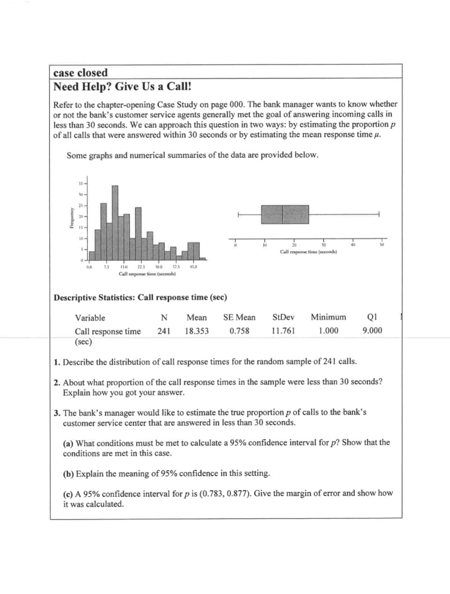 case closed
Need Help? Give Us a Call!
Refer to the chapter-opening Case Study on page 000. The bank manager wants to know whether
or not the bank's customer service agents generally met the goal of answering incoming calls in
less than 30 seconds. We can approach this question in two ways: by estimating the proportion p
of all calls that were answered within 30 seconds or by estimating the mean response time µ.
Some graphs and numerical summaries of the data are provided below.
35
25-
15-
Call response time (seconds)
00
7,5
15.0
22.5
30.0
37.5
45.0
Call response time (seconds)
Descriptive Statistics: Call response time (sec)
Variable
N
Мean
SE Mean
StDev
Minimum
Q1
18.353
11.761
1.000
9.000
Call response time
(sec)
241
0.758
1. Describe the distribution of call response times for the random sample of 241 calls.
2. About what proportion of the call response times in the sample were less than 30 seconds?
Explain how you got your answer.
3. The bank’s manager would like to estimate the true proportion p of calls to the bank’s
customer service center that are answered in less than 30 seconds.
(a) What conditions must be met to calculate a 95% confidence interval for p? Show that the
conditions are met in this case.
(b) Explain the meaning of 95% confidence in this setting.
(c) A 95% confidence interval for p is (0.783, 0.877). Give the margin of error and show how
it was calculated.
