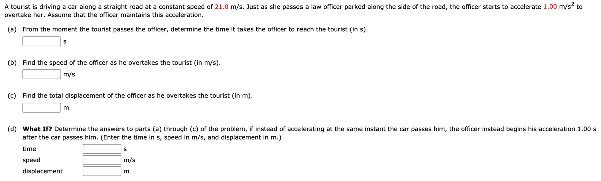 A tourist is driving a car along a straight road at a constant speed of 21.0 m/s. Just as she passes a law officer parked along the side of the road, the officer starts to accelerate 1.00 m/s to
overtake her. Assume that the officer maintains this acceleration.
(a) From the moment the tourist passes the officer, determine the time it takes the officer to reach the tourist (in s).
(b) Find the speed of the officer as he overtakes the tourist (in m/s).
m/s
(c) Find the total displacement of the officer as he overtakes the tourist (in m).
m
(d) What If? Determine the answers to parts (a) through (c) of the problem, if instead of accelerating at the same instant the car passes him, the officer instead begins his acceleration 1.00 s
after the car passes him. (Enter the time in s, speed in m/s, and displacement in m.)
time
speed
m/s
displacement
