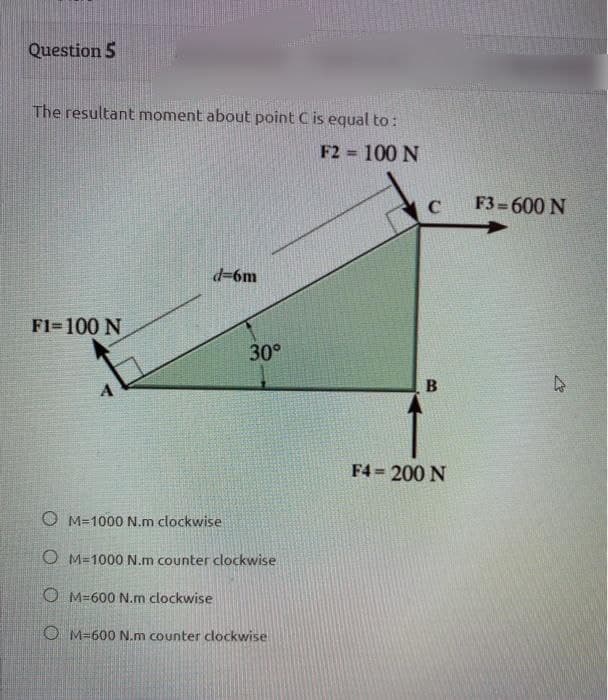 Question 5
The resultant moment abouE point C is equal to:
F2 100 N
%3!
F3=600 N
d=6m
F1-100 N
30°
F4 = 200 N
%3D
O M=1000 N.m clockwise
O M=1000 N.m counter clockwise
O M=600 N.m clockwise
O M=600 N.m counter clockwise
