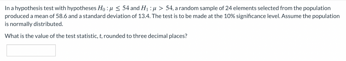 In a hypothesis test with hypotheses Ho : µ < 54 and H1 : µ > 54, a random sample of 24 elements selected from the population
produced a mean of 58.6 and a standard deviation of 13.4. The test is to be made at the 10% significance level. Assume the population
is normally distributed.
What is the value of the test statistic, t, rounded to three decimal places?
