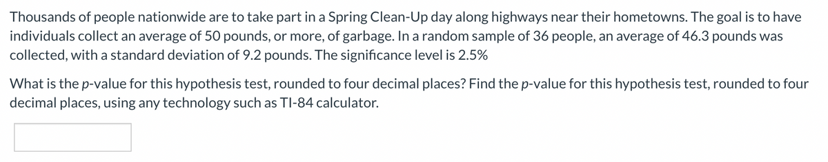 Thousands of people nationwide are to take part in a Spring Clean-Up day along highways near their hometowns. The goal is to have
individuals collect an average of 50 pounds, or more, of garbage. In a random sample of 36 people, an average of 46.3 pounds was
collected, with a standard deviation of 9.2 pounds. The significance level is 2.5%
What is the p-value for this hypothesis test, rounded to four decimal places? Find the p-value for this hypothesis test, rounded to four
decimal places, using any technology such as TI-84 calculator.
