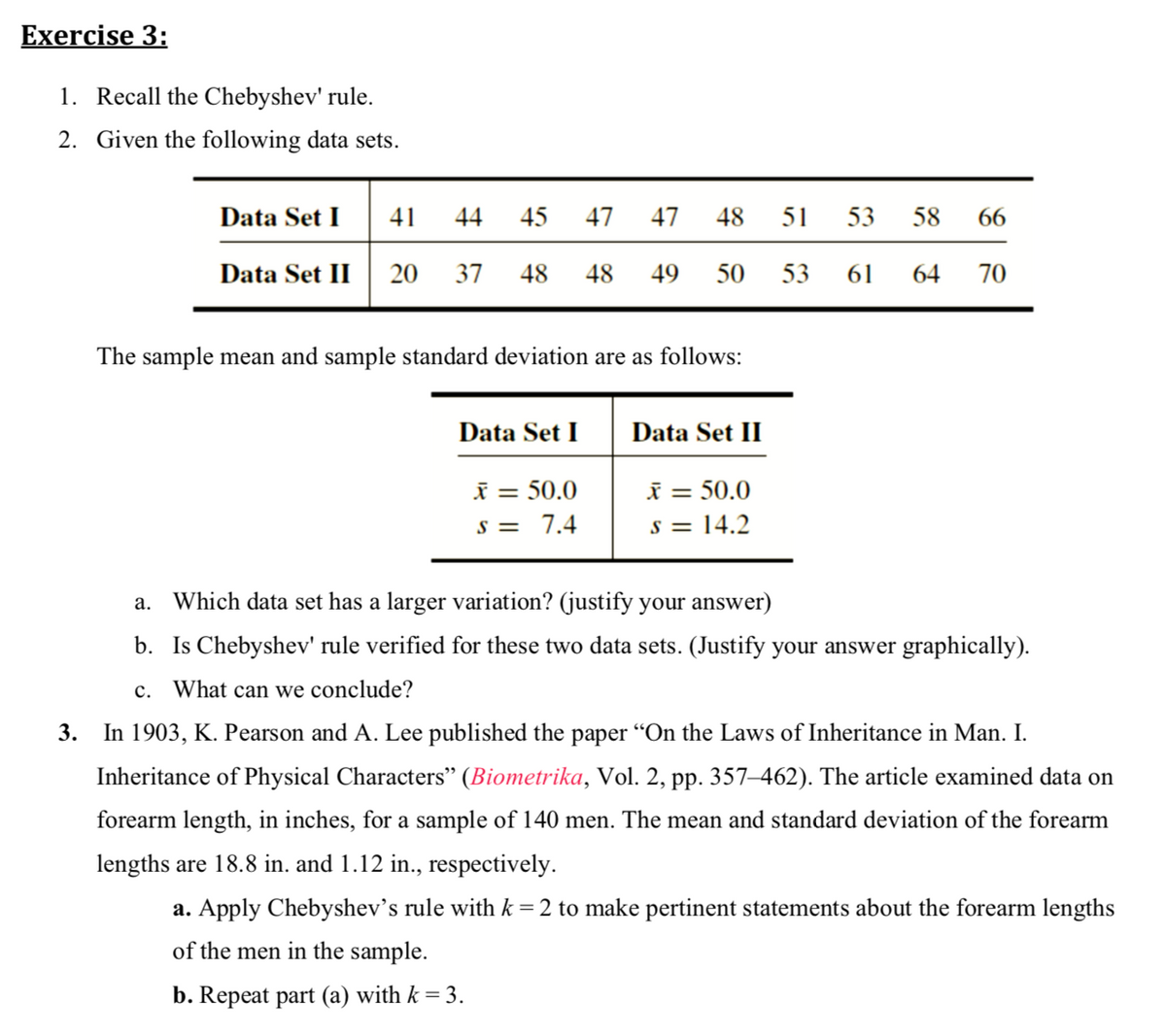 Exercise 3:
1. Recall the Chebyshev' rule.
2. Given the following data sets.
Set I 41
Data
44
45
47 47
48
51
53
58
66
Data Set II
20
37
48
48 49
50
53 61
64
70
The sample mean and sample standard deviation are as follows:
Data Set I
Data Set II
i = 50.0
s = 14.2
i = 50.0
%3D
s = 7.4
a. Which data set has a larger variation? (justify your answer)
b. Is Chebyshev' rule verified for these two data sets. (Justify your answer graphically).
c. What can we conclude?
3.
In 1903, K. Pearson and A. Lee published the paper "On the Laws of Inheritance in Man. I.
Inheritance of Physical Characters" (Biometrika, Vol. 2, pp. 357–462). The article examined data on
forearm length, in inches, for a sample of 140 men. The mean and standard deviation of the forearm
lengths are 18.8 in. and 1.12 in., respectively.
a. Apply Chebyshev’s rule with k = 2 to make pertinent statements about the forearm lengths
of the men in the sample.
b. Repeat part (a) with k = 3.
