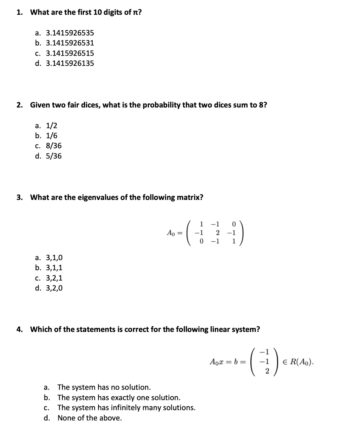 1. What are the first 10 digits of n?
a. 3.1415926535
b. 3.1415926531
c. 3.1415926515
d. 3.1415926135
2. Given two fair dices, what is the probability that two dices sum to 8?
а. 1/2
b. 1/6
с. 8/36
d. 5/36
3. What are the eigenvalues of the following matrix?
1
-1
Ao =
-1
-1
-1
1
а. 3,1,
b. 3,1,1
с. 3,2,1
d. 3,2,0
4. Which of the statements is correct for the following linear system?
Aox = b =
-1
E R(Ao).
a. The system has no solution.
b. The system has exactly one solution.
c. The system has infinitely many solutions.
d. None of the above.
