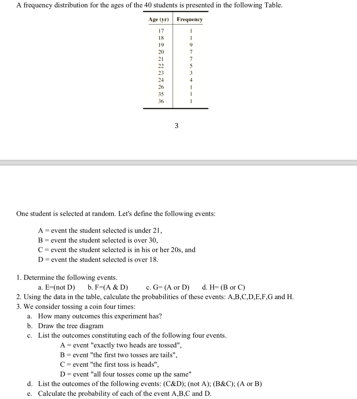 A frequency distribution for the ages of the 40 students is presented in the following Table.
Age (yr)
Frequency
17
18
1
19
9
20
7
21
7
22
23
3
24
4
26
35
36
1
3.
One student is selected at random. Let's define the following events:
A = event the student selected is under 21,
B = event the student selected is over 30,
C = event the student selected is in his or her 20s, and
D = event the student selected is over 18.
1. Determine the following events.
a. E=(not D)
b. F=(A & D)
c. G= (A or D)
d. H= (B or C)
2. Using the data in the table, calculate the probabilities of these events: A,B,C,D,E,F,G and H.
3. We consider tossing a coin four times:
a. How many outcomes this experiment has?
b. Draw the tree diagram
c. List the outcomes constituting each of the following four events.
A = event "exactly two heads are tossed",
B = event "the first two tosses are tails",
C = event "the first toss is heads",
D = event "all four tosses come up the same"
d. List the outcomes of the following events: (C&D); (not A); (B&C); (A or B)
e. Calculate the probability of each of the event A,B,C and D.
