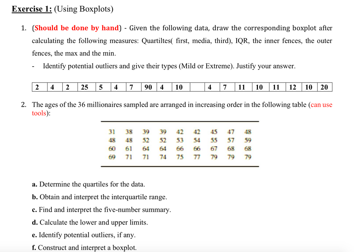 Exercise 1: (Using Boxplots)
1. (Should be done by hand) - Given the following data, draw the corresponding boxplot after
calculating the following measures: Quartiltes( first, media, third), IQR, the inner fences, the outer
fences, the max and the min.
Identify potential outliers and give their types (Mild or Extreme). Justify your answer.
2
4
2
25
5
4
7
90
4
10
4
7
11
10
11
12
10
20
2. The ages of the 36 millionaires sampled are arranged in increasing order in the following table (can use
tools):
31
38
39
39
42
42
45
47
48
48
48
52
52
53
54
55
57
59
60
61
64
64
66
66
67
68
68
69
71
71
74
75
77
79
79
79
a. Determine the quartiles for the data.
b. Obtain and interpret the interquartile range.
c. Find and interpret the five-number summary.
d. Calculate the lower and upper limits.
e. Identify potential outliers, if any.
f. Construct and interpret a boxplot.
