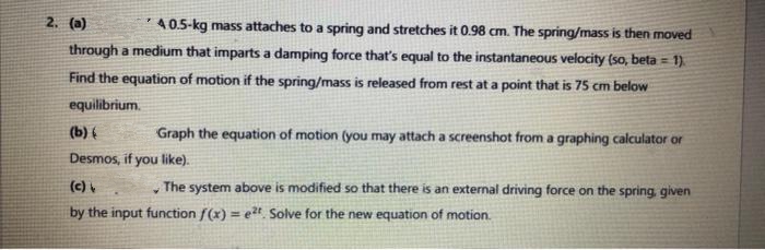 2. (a)
40.5-kg mass attaches to a spring and stretches it 0.98 cm. The spring/mass is then moved
through a medium that imparts a damping force that's equal to the instantaneous velocity (so, beta = 1)
Find the equation of motion if the spring/mass is released from rest at a point that is 75 cm below
equilibrium.
(b) (
Graph the equation of motion (you may attach a screenshot from a graphing calculator or
Desmos, if you like).
(c)
Y
The system above is modified so that there is an external driving force on the spring, given
by the input function f(x)= e²t. Solve for the new equation of motion.