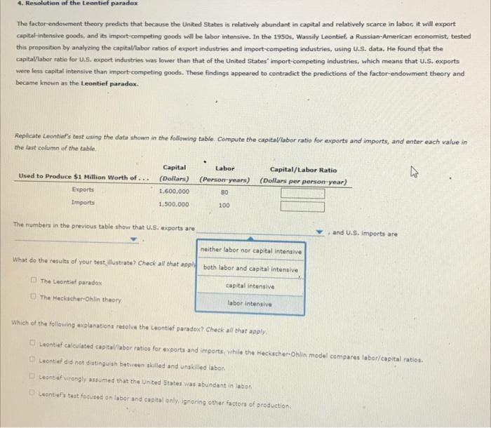 4. Resolution of the Leontief paradox
The factor-endowment theory predicts that because the United States is relatively abundant in capital and relatively scarce in labor, it will export
capital intensive goods, and its import-competing goods will be labor intensive. In the 1950s, Wassily Leontief, a Russian-American economist, tested
this proposition by analyzing the capital/labor ratios of export industries and import-competing industries, using U.S. data. He found that the
capital/labor ratio for U.S. export industries was lower than that of the United States' import-competing industries, which means that U.S. exports
were less capital intensive than import-competing goods. These findings appeared to contradict the predictions of the factor-endowment theory and
became known as the Leontief paradox.
Replicate Leontief's test using the data shown in the following table. Compute the capital/labor ratio for exports and imports, and enter each value in
the last column of the table.
Capital
Used to Produce $1 Million Worth of.... (Dollars)
1.600.000
1,500,000
Exports
Imports
The numbers in the previous table show that U.S. exports are
.
The Leontief paradox
The Heckscher-Ohlin theory
Labor
(Person-years)
80
100
Capital/Labor Ratio
(Dollars per person-year)
neither labor nor capital intensive
What do the results of your test, illustrate? Check all that apply both labor and capital intensive
capital intensive
labor intensive
and U.S. imports are
4
Which of the following explanations resolve the Leontief paradox? Check all that apply
Leontief calculated capital/labor ratios for exports and imports, while the Heckscher-Ohlin model compares labor/capital ratios.
Leontief did not distinguish between skilled and unskilled labor.
Leontef wrongly assumed that the United States was abundant in labor
Leonbef's test focused on labor and capital only, ignoring other factors of production.