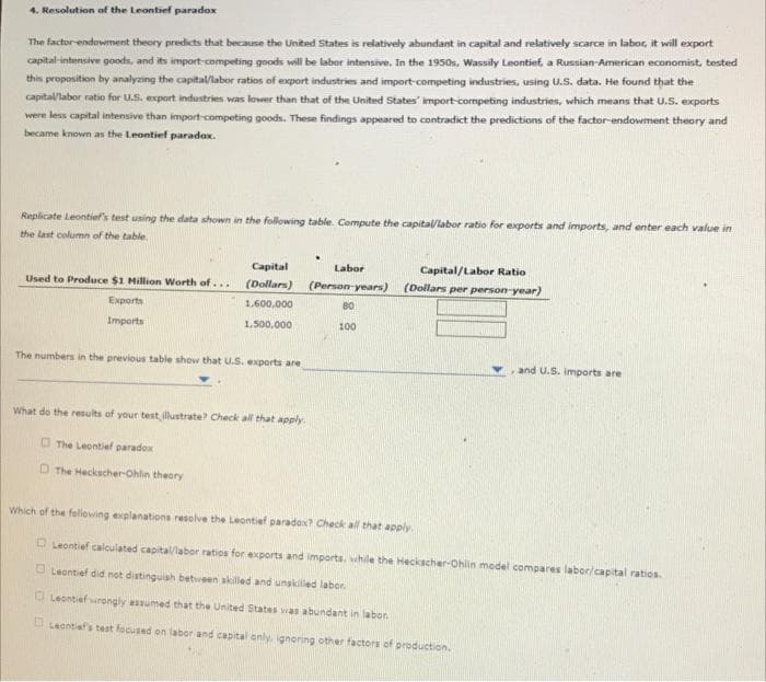 4. Resolution of the Leontief paradox
The factor-endowment theory predicts that because the United States is relatively abundant in capital and relatively scarce in labor, it will export
capital-intensive goods, and its import-competing goods will be labor intensive. In the 1950s, Wassily Leontief, a Russian-American economist, tested
this proposition by analyzing the capital/labor ratios of export industries and import-competing industries, using U.S. data. He found that the
capital/labor ratio for U.S. export industries was lower than that of the United States' import-competing industries, which means that U.S. exports
were less capital intensive than import-competing goods. These findings appeared to contradict the predictions of the factor-endowment theory and
became known as the Leontief paradox.
Replicate Leontief's test using the data shown in the following table. Compute the capital/labor ratio for exports and imports, and enter each value in
the last column of the table.
Used to Produce $1 Million Worth of....
Exports
Imports
Capital
(Dollars)
1,600,000
1,500,000
The numbers in the previous table show that U.S. exports are
What do the results of your test illustrate? Check all that apply.
The Leontief paradox
D The Heckscher-Ohlin theory
Labor
(Person-years)
80
100
Capital/Labor Ratio
(Dollars per person-year)
and U.S. imports are
Which of the following explanations resolve the Leontief paradox? Check all that apply.
Leontief calculated capital/labor ratios for exports and imports, while the Heckscher-Ohlin model compares labor/capital ratios.
Leontief did not distinguish between skilled and unskilled labor.
Leontief wrongly assumed that the United States was abundant in labor.
Leontief's test focused on labor and capital only, ignoring other factors of production.